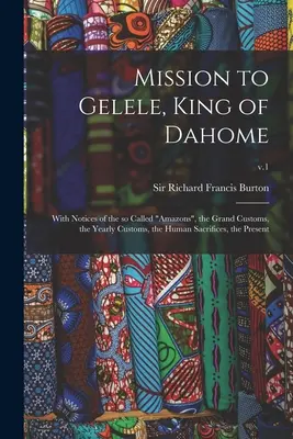 Misión a Gelele, rey de Dahome: Con notas sobre las llamadas Amazonas, las grandes costumbres, las costumbres anuales, los sacrificios humanos, el presente; v. - Mission to Gelele, King of Dahome: With Notices of the so Called Amazons, the Grand Customs, the Yearly Customs, the Human Sacrifices, the Present; v.