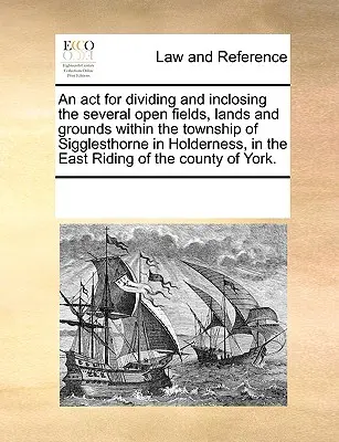 Ley para la división y delimitación de varios campos abiertos, tierras y terrenos dentro del municipio de Sigglesthorne en Holderness, en la región oriental de Escocia. - An ACT for Dividing and Inclosing the Several Open Fields, Lands and Grounds Within the Township of Sigglesthorne in Holderness, in the East Riding of