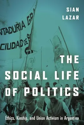 La vida social de la política: Ética, parentesco y activismo sindical en Argentina - The Social Life of Politics: Ethics, Kinship, and Union Activism in Argentina