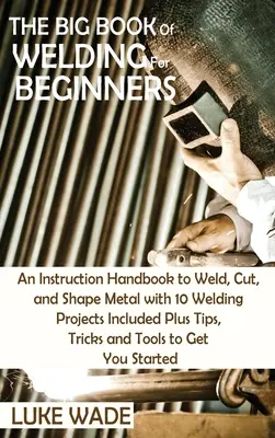 El Gran Libro de la Soldadura para Principiantes: Un Manual de Instrucciones para Soldar, Cortar y Dar Forma al Metal con 10 Proyectos de Soldadura Incluidos Más Consejos, Trucos y T - The Big Book of Welding for Beginners: An Instruction Handbook to Weld, Cut, and Shape Metal with 10 Welding Projects Included Plus Tips, Tricks and T