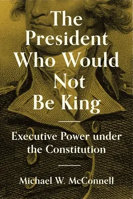 El Presidente que no quiso ser Rey: El poder ejecutivo bajo la Constitución - The President Who Would Not Be King: Executive Power Under the Constitution