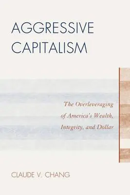 Capitalismo agresivo: El sobreapalancamiento de la riqueza, la integridad y el dólar estadounidenses - Aggressive Capitalism: The Overleveraging of America's Wealth, Integrity, and Dollar