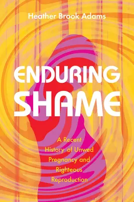 La vergüenza perdurable: Historia reciente de los embarazos no deseados y la recta reproducción - Enduring Shame: A Recent History of Unwed Pregnancy and Righteous Reproduction
