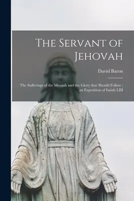 El siervo de Jehová: los sufrimientos del Mesías y la gloria que le seguiría; una exposición de Isaías LIII - The Servant of Jehovah: the Sufferings of the Messiah and the Glory That Should Follow; an Exposition of Isaiah LIII