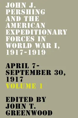 John J. Pershing y las Fuerzas Expedicionarias Americanas en la Primera Guerra Mundial, 1917-1919: April 7-September 30, 1917volume 1 - John J. Pershing and the American Expeditionary Forces in World War I, 1917-1919: April 7-September 30, 1917volume 1