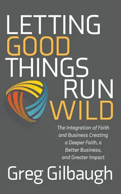 Dejando correr las cosas buenas: La integración de la fe y los negocios Creando una fe más profunda, un mejor negocio y un mayor impacto - Letting Good Things Run Wild: The Integration of Faith and Business Creating a Deeper Faith, a Better Business, and Greater Impact