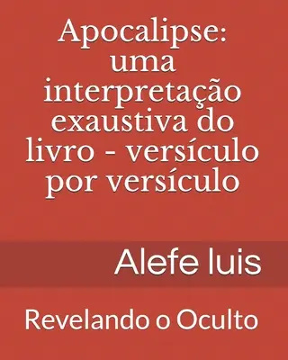 Apocalipse: uma interpretação exaustiva: Versculo por Versculo - Revelando o Oculto - Apocalipse: uma interpretao exaustiva: Versculo por Versculo - Revelando o Oculto