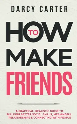 Cómo hacer amigos: Una Guía Práctica y Realista Para Construir Mejores Habilidades Sociales, Relaciones Significativas y Conectar con la Gente - How to Make Friends: A Practical, Realistic Guide To Building Better Social Skills, Meaningful Relationships & Connecting With People