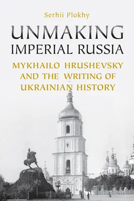 Deshaciendo la Rusia Imperial: Mykhailo Hrushevsky y la escritura de la historia ucraniana - Unmaking Imperial Russia: Mykhailo Hrushevsky and the Writing of Ukrainian History