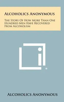 Alcohólicos Anónimos: La historia de cómo más de cien hombres se han recuperado del alcoholismo - Alcoholics Anonymous: The Story Of How More Than One Hundred Men Have Recovered From Alcoholism