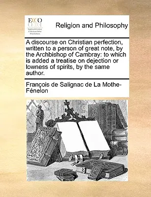 Un discurso sobre la perfección cristiana, escrito a una persona de gran reputación, por el Arzobispo de Cambray: al que se añade un tratado sobre el abatimiento o bajo estado de ánimo. - A discourse on Christian perfection, written to a person of great note, by the Archbishop of Cambray: to which is added a treatise on dejection or low