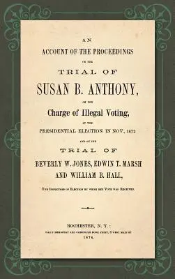 An Account of the Proceedings in the Trial of Susan B. Anthony, on the Charge of Illegal Voting, at the Presidential Election in Nov., 1872. and on th