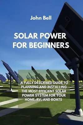 Energía Solar para Principiantes: Una guía completamente descrita para planificar e instalar el sistema de energía solar más eficiente para su hogar, Rv y barcos - Solar Power for Beginners: A Fully Described Guide to Planning and Installing the Most Efficient Solar Power System for Your Home, Rv, and Boats