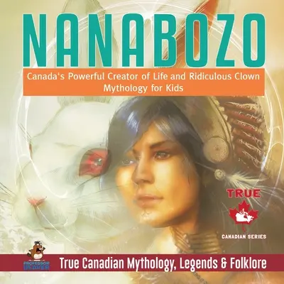 Nanabozo - El Poderoso Creador de Vida y Payaso Ridículo de Canadá Mitología para Niños Mitología, Leyendas y Folclore Verdaderos de Canadá - Nanabozo - Canada's Powerful Creator of Life and Ridiculous Clown Mythology for Kids True Canadian Mythology, Legends & Folklore