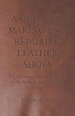 Guía para fabricar y reparar zapatos de cuero - Colección de artículos históricos sobre los métodos y el equipo del zapatero. - A Guide to Making and Repairing Leather Shoes - A Collection of Historical Articles on the Methods and Equipment of the Cobbler