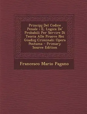 Principio del Código Penal; y lógica de los probables al servicio de la teoría de la prueba en los juicios penales: Opera Postuma - Principj del Codice Penale; E, Logica de' Probabili Per Servire Di Teoria Alle Pruove Nei Giudizj Criminali: Opera Postuma