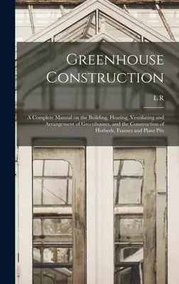 Construcción de invernaderos: Un manual completo sobre la construcción, calefacción, ventilación y disposición de invernaderos, y la construcción de semilleros calientes - Greenhouse Construction: A Complete Manual on the Building, Heating, Ventilating and Arrangement of Greenhouses, and the Construction of Hotbed