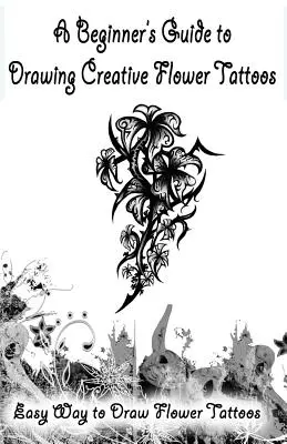 Guía para principiantes para dibujar tatuajes creativos de flores: Una manera fácil de dibujar tatuajes de flores - A Beginner's Guide to Drawing Creative Flower Tattoos: Easy Way to Draw Flower Tattoos