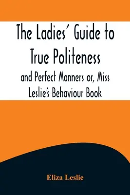 La guía de las damas para la verdadera cortesía y los modales perfectos o, Libro de comportamiento de la señorita Leslie - The Ladies' Guide to True Politeness and Perfect Manners or, Miss Leslie's Behaviour Book