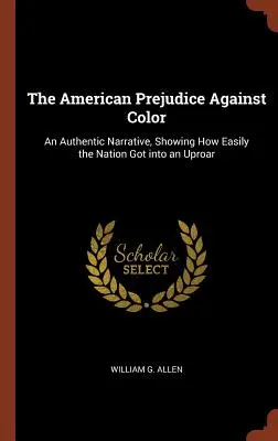The American Prejudice Against Color: An Authentic Narrative, showing how easily the nation got into an Uproar - The American Prejudice Against Color: An Authentic Narrative, Showing How Easily the Nation Got into an Uproar