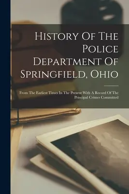 Historia del Departamento de Policía de Springfield, Ohio: Desde los primeros tiempos hasta el presente, con un registro de los principales delitos cometidos. - History Of The Police Department Of Springfield, Ohio: From The Earliest Times In The Present With A Record Of The Principal Crimes Committed