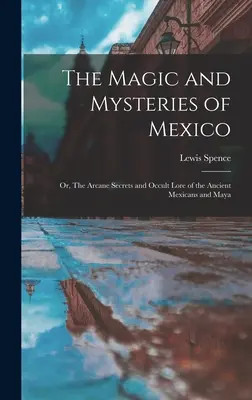 La magia y los misterios de México: Or, The Arcane Secrets and Occult Lore of the Ancient Mexicans and Maya (O, Los secretos arcanos y la sabiduría oculta de los antiguos mexicanos y mayas) - The Magic and Mysteries of Mexico: Or, The Arcane Secrets and Occult Lore of the Ancient Mexicans and Maya