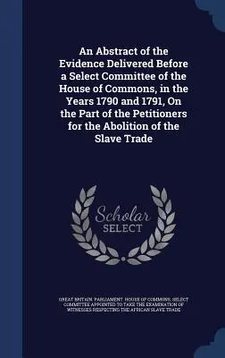 An Abstract of the Evidence Delivered Before a Select Committee of the House of Commons, in the Years 1790 and 1791, On the Part of the Petitioners fo