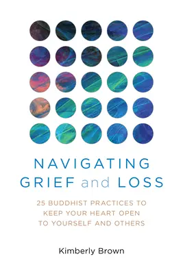 Navegar por el dolor y la pérdida: 25 prácticas budistas para mantener el corazón abierto a uno mismo y a los demás - Navigating Grief and Loss: 25 Buddhist Practices to Keep Your Heart Open to Yourself and Others