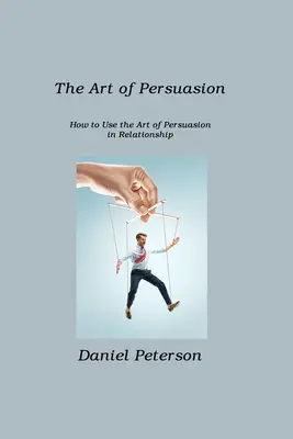 El arte de la persuasión: Cómo utilizar el arte de la persuasión en las relaciones interpersonales - The Art of Persuasion: How to Use the Art of Persuasion in Relationship