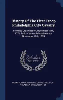 Historia de la primera tropa de caballería de la ciudad de Filadelfia: Desde Su Organización, El 17 De Noviembre De 1774 Hasta Su Centenario, El 17 De Noviembre De 1874 - History Of The First Troop Philadelphia City Cavalry: From Its Organization, November 17th, 1774 To Its Centennial Anniversary, November 17th, 1874