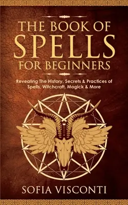 El Libro de los Hechizos para Principiantes: Revelando La Historia, Secretos Y Prácticas De Hechizos, Brujería, Magia Y Mucho Más - The Book of Spells for Beginners: Revealing The History, Secrets & Practices of Spells, Witchcraft, Magick & More