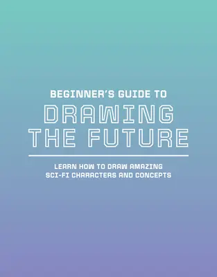 Guía para principiantes para dibujar el futuro: Aprende a dibujar increíbles personajes y conceptos de ciencia ficción - Beginner's Guide to Drawing the Future: Learn How to Draw Amazing Sci-Fi Characters and Concepts