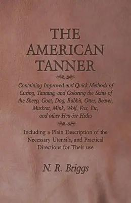 The American Tanner - Containing Improved and Quick Methods of Curing, Tanning, and Coloring the Skins of the Sheep, Goat, Dog, Rabbit, Otter, Beaver,