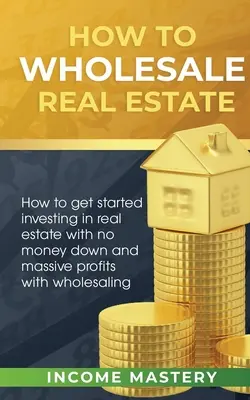 Cómo vender inmuebles al por mayor: Cómo Empezar a Invertir en Bienes Raíces Sin Dinero de Entrada y con Ganancias Masivas con la Venta al Por Mayor - How to Wholesale Real Estate: How to Get Started Investing in Real Estate with No Money Down and Massive Profits with Wholesaling