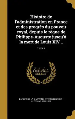 Historia de la administración en Francia y de los progresos del poder real, desde el reinado de Felipe-Augusto hasta la muerte de Luis XIV ..; Tomo 2 - Histoire de l'administration en France et des progrs du pouvoir royal, depuis le rgne de Philippe-Auguste jusqu' la mort de Louis XIV ..; Tome 2