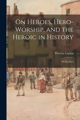 Sobre los héroes, el culto a los héroes y lo heroico en la historia: Seis conferencias - On Heroes, Hero-worship, and the Heroic in History: Six Lectures