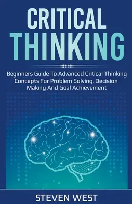 Pensamiento crítico: Guía para principiantes sobre conceptos avanzados de pensamiento crítico para la resolución de problemas, la toma de decisiones y la consecución de objetivos - Critical Thinking: Beginners guide to advanced critical thinking concepts for problem solving, decision making and goal achievement