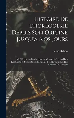 Histoire De L'horlogerie Depuis Son Origine Jusqu' Nos Jours: Prcde De Recherches Sur La Mesure Du Temps Dans L'antiquit Et Suivie De La Biograph