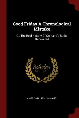 El Viernes Santo, un error cronológico: O, la verdadera historia del entierro de Nuestro Señor recuperada - Good Friday a Chronological Mistake: Or, the Real History of Our Lord's Burial Recovered