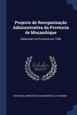 Proyecto de Reorganización Administrativa de la Provincia de Moambique: Elaborado en la Provincia en 1905 - Projecto de Reorganizao Administrativa da Provincia de Moambique: Elaborado na Provincia em 1905