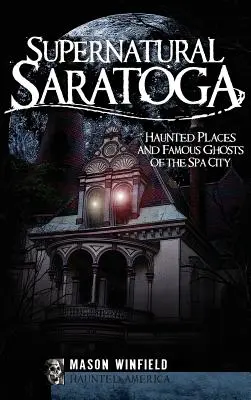 Saratoga sobrenatural: Lugares encantados y fantasmas famosos de la ciudad balneario - Supernatural Saratoga: Haunted Places and Famous Ghosts of the Spa City