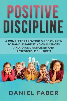 Disciplina positiva: Guía completa para padres sobre cómo afrontar los retos de la crianza y educar hijos disciplinados y responsables - Positive Discipline: A Complete Parenting Guide on How to Handle Parenting Challenges and Raise Disciplined and Responsible Children