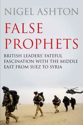 Falsos profetas: La fatídica fascinación de los dirigentes británicos por Oriente Próximo desde Suez hasta Siria - False Prophets: British Leaders' Fateful Fascination with the Middle East from Suez to Syria