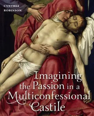 Imaginar la Pasión en una Castilla multiconfesional: la Virgen, Cristo, devociones e imágenes en los siglos XIV y XV - Imagining the Passion in a Multiconfessional Castile: The Virgin, Christ, Devotions, and Images in the Fourteenth and Fifteenth Centuries