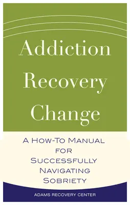 Adicción, Recuperación, Cambio - Un Manual para Navegar con Éxito la Sobriedad - Addiction, Recovery, Change - A How-To Manual for Successfully Navigating Sobriety