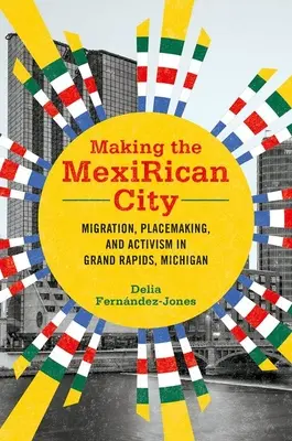 Making the Mexirican City: Migration, Placemaking, and Activism in Grand Rapids, Michigan. - Making the Mexirican City: Migration, Placemaking, and Activism in Grand Rapids, Michigan