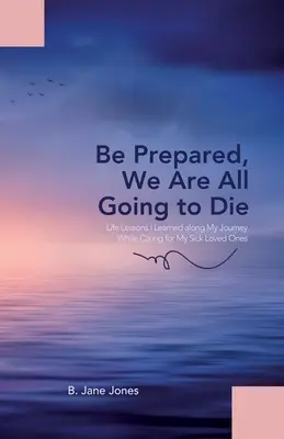 Prepárate, todos vamos a morir: lecciones de vida que aprendí en mi viaje mientras cuidaba de mis seres queridos enfermos - Be Prepared, We Are All Going to Die: Life Lessons I Learned along My Journey While Caring for My Sick Loved Ones