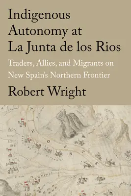 Autonomía indígena en La Junta de Los Ríos: Comerciantes, aliados y emigrantes en la frontera norte de Nueva España - Indigenous Autonomy at La Junta de Los Rios: Traders, Allies, and Migrants on New Spain's Northern Frontier