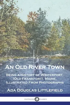 Un Viejo Pueblo Fluvial: Historia de Winterport, (Old Frankfort), Maine, Ilustrada con Fotografías - An Old River Town: Being a History of Winterport, (Old Frankfort), Maine, Illustrated From Photographs