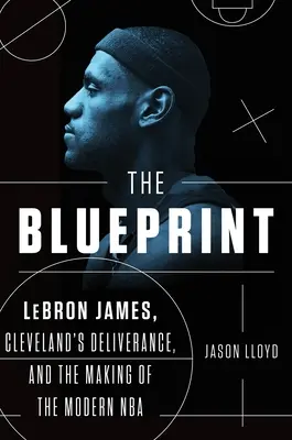 The Blueprint: Lebron James, la liberación de Cleveland y la creación de la NBA moderna - The Blueprint: Lebron James, Cleveland's Deliverance, and the Making of the Modern NBA